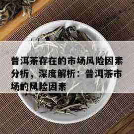 普洱茶存在的市场风险因素分析，深度解析：普洱茶市场的风险因素