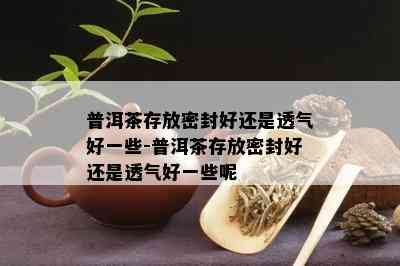 普洱茶存放密封好还是透气好一些-普洱茶存放密封好还是透气好一些呢