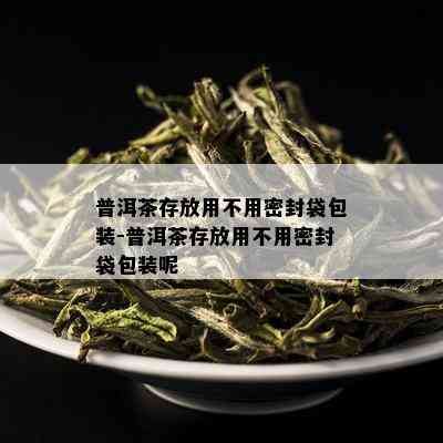 普洱茶存放用不用密封袋包装-普洱茶存放用不用密封袋包装呢