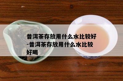 普洱茶存放用什么水比较好-普洱茶存放用什么水比较好喝