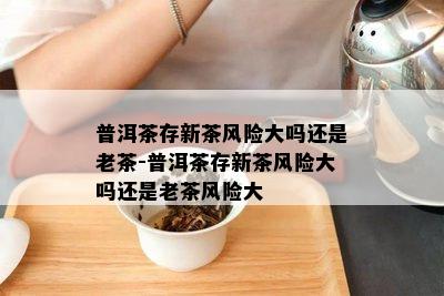 普洱茶存新茶风险大吗还是老茶-普洱茶存新茶风险大吗还是老茶风险大