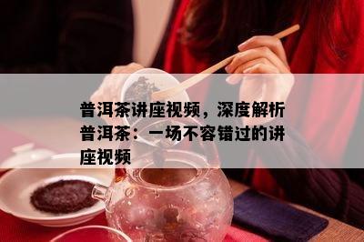 普洱茶讲座视频，深度解析普洱茶：一场不容错过的讲座视频