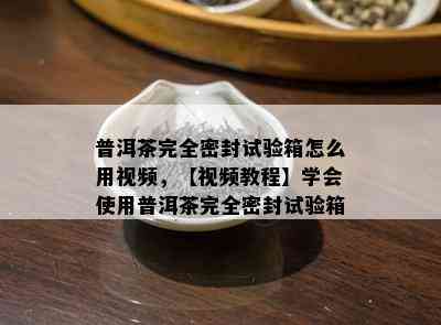 普洱茶完全密封试验箱怎么用视频，【视频教程】学会使用普洱茶完全密封试验箱