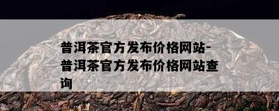 普洱茶官方发布价格网站-普洱茶官方发布价格网站查询