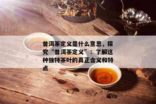 普洱茶定义是什么意思，探究“普洱茶定义”：了解这种独特茶叶的真正含义和特点