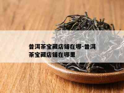 普洱茶宝藏店铺在哪-普洱茶宝藏店铺在哪里