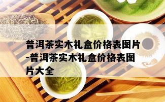 普洱茶实木礼盒价格表图片-普洱茶实木礼盒价格表图片大全