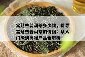 宫廷熟普洱茶多少钱，探寻宫廷熟普洱茶的价格：从入门级到高端产品全解析