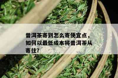 普洱茶寄到怎么寄便宜点，如何以更低成本将普洱茶从寄往？