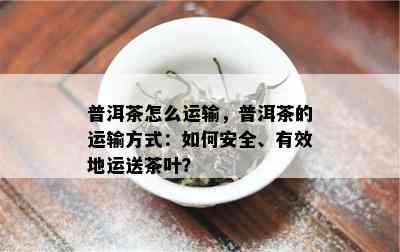 普洱茶怎么运输，普洱茶的运输方式：如何安全、有效地运送茶叶？