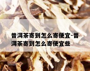 普洱茶寄到怎么寄便宜-普洱茶寄到怎么寄便宜些