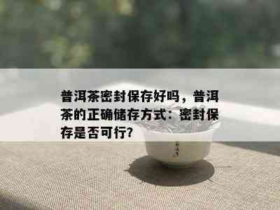 普洱茶密封保存好吗，普洱茶的正确储存方式：密封保存是否可行？