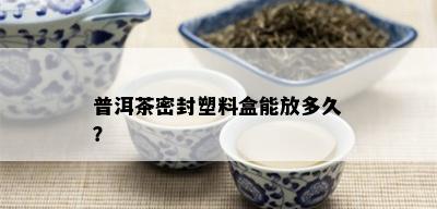 普洱茶密封塑料盒能放多久？