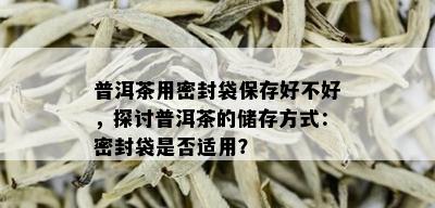 普洱茶用密封袋保存好不好，探讨普洱茶的储存方式：密封袋是否适用？