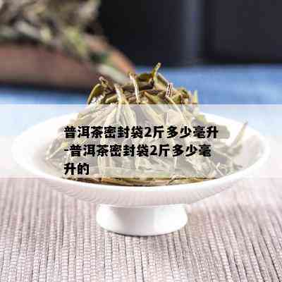 普洱茶密封袋2斤多少毫升-普洱茶密封袋2斤多少毫升的