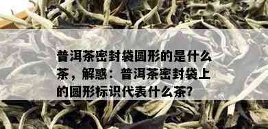 普洱茶密封袋圆形的是什么茶，解惑：普洱茶密封袋上的圆形标识代表什么茶？