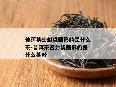 普洱茶密封袋圆形的是什么茶-普洱茶密封袋圆形的是什么茶叶