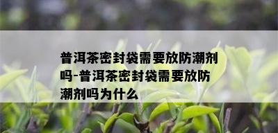 普洱茶密封袋需要放防潮剂吗-普洱茶密封袋需要放防潮剂吗为什么