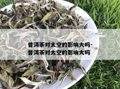 普洱茶对太空的影响大吗-普洱茶对太空的影响大吗