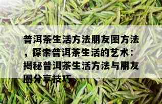 普洱茶生活方法朋友圈方法，探索普洱茶生活的艺术：揭秘普洱茶生活方法与朋友圈分享技巧