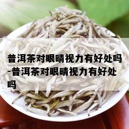 普洱茶对眼晴视力有好处吗-普洱茶对眼晴视力有好处吗