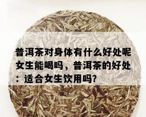 普洱茶对身体有什么好处呢女生能喝吗，普洱茶的好处：适合女生饮用吗？