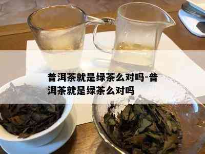 普洱茶就是绿茶么对吗-普洱茶就是绿茶么对吗