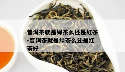 普洱茶就是绿茶么还是红茶-普洱茶就是绿茶么还是红茶好