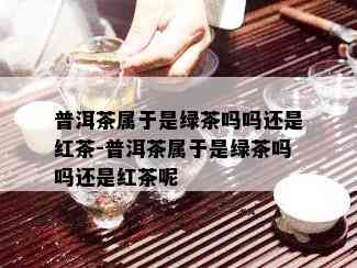 普洱茶属于是绿茶吗吗还是红茶-普洱茶属于是绿茶吗吗还是红茶呢