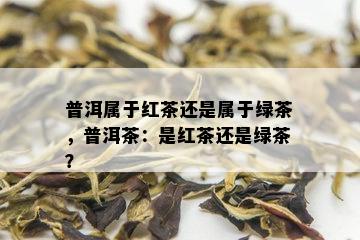 普洱属于红茶还是属于绿茶，普洱茶：是红茶还是绿茶？