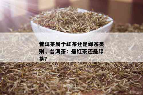 普洱茶属于红茶还是绿茶类别，普洱茶：是红茶还是绿茶？