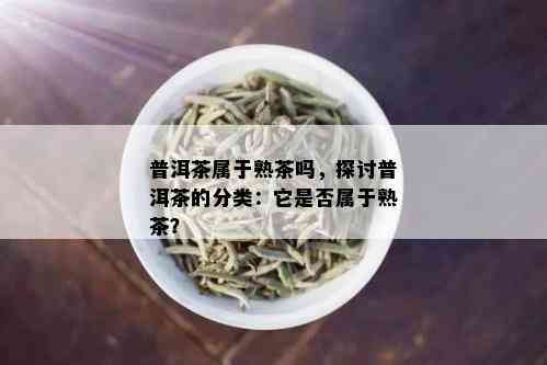 普洱茶属于熟茶吗，探讨普洱茶的分类：它是否属于熟茶？