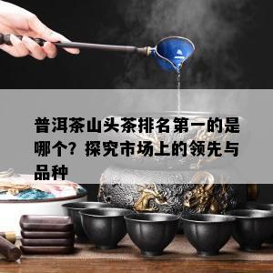 普洱茶山头茶排名之一的是哪个？探究市场上的领先与品种