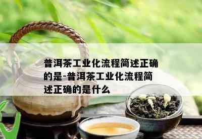 普洱茶工业化流程简述正确的是-普洱茶工业化流程简述正确的是什么