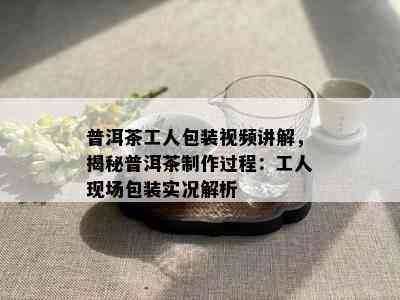 普洱茶工人包装视频讲解，揭秘普洱茶制作过程：工人现场包装实况解析