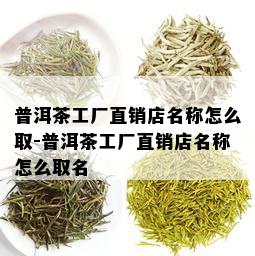 普洱茶工厂直销店名称怎么取-普洱茶工厂直销店名称怎么取名