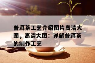 普洱茶工艺介绍图片高清大图，高清大图：详解普洱茶的制作工艺