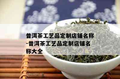 普洱茶工艺品定制店铺名称-普洱茶工艺品定制店铺名称大全