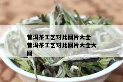 普洱茶工艺对比图片大全-普洱茶工艺对比图片大全大图