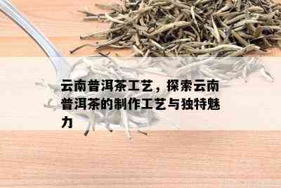 云南普洱茶工艺，探索云南普洱茶的制作工艺与独特魅力