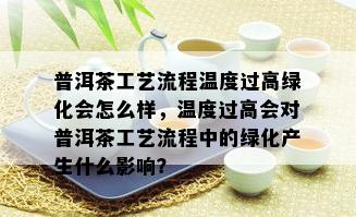 普洱茶工艺流程温度过高绿化会怎么样，温度过高会对普洱茶工艺流程中的绿化产生什么影响？