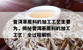 普洱茶原料的加工工艺主要为，揭秘普洱茶原料的加工工艺：全过程解析