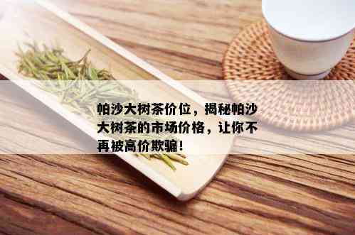 帕沙大树茶价位，揭秘帕沙大树茶的市场价格，让你不再被高价欺骗！