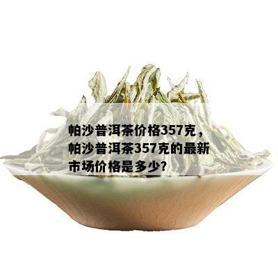 帕沙普洱茶价格357克，帕沙普洱茶357克的最新市场价格是多少？