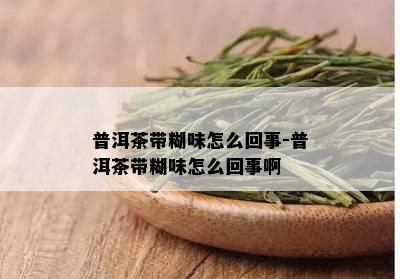 普洱茶带糊味怎么回事-普洱茶带糊味怎么回事啊