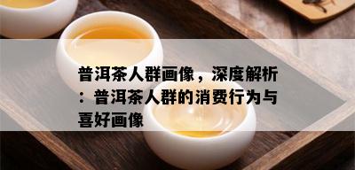 普洱茶人群画像，深度解析：普洱茶人群的消费行为与喜好画像