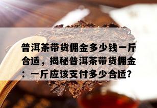 普洱茶带货佣金多少钱一斤合适，揭秘普洱茶带货佣金：一斤应该支付多少合适？