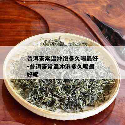 普洱茶常温冲泡多久喝更好-普洱茶常温冲泡多久喝更好呢