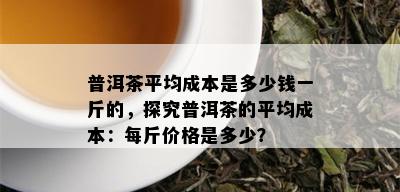 普洱茶平均成本是多少钱一斤的，探究普洱茶的平均成本：每斤价格是多少？