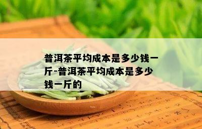 普洱茶平均成本是多少钱一斤-普洱茶平均成本是多少钱一斤的